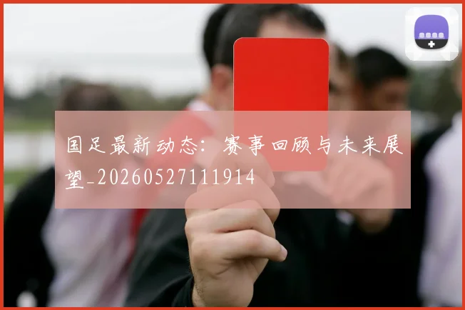 国足最新动态:赛事回顾与未来展望_20260527111914