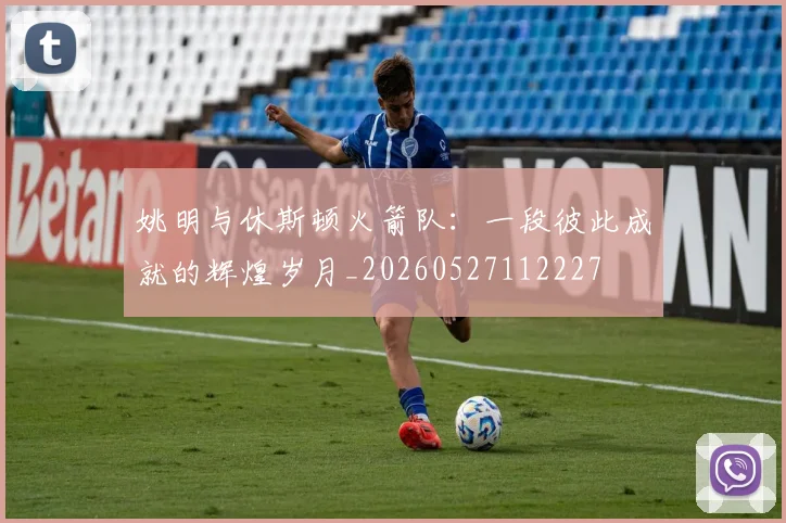 姚明与休斯顿火箭队:一段彼此成就的辉煌岁月_20260527112227