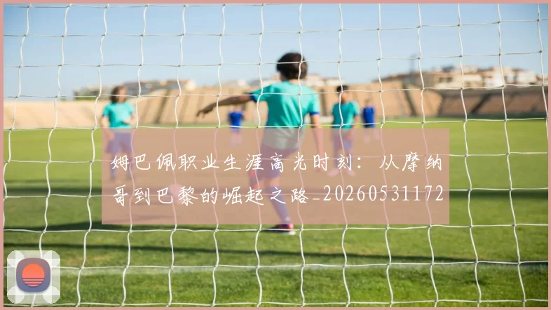 姆巴佩职业生涯高光时刻:从摩纳哥到巴黎的崛起之路_20260531172634