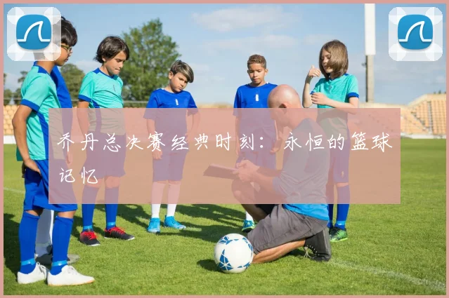乔丹总决赛经典时刻：永恒的篮球记忆