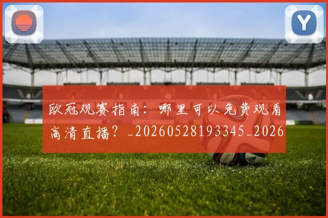 欧冠观赛指南:哪里可以免费观看高清直播?_20260528193345_20260610170000