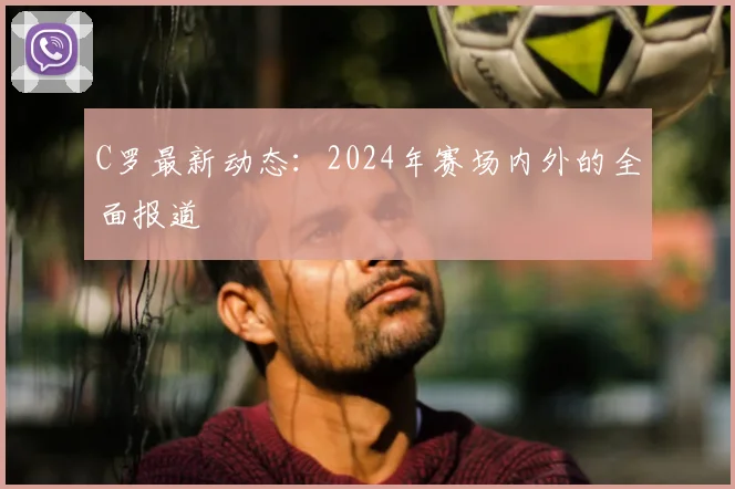 C罗最新动态：2024年赛场内外的全面报道