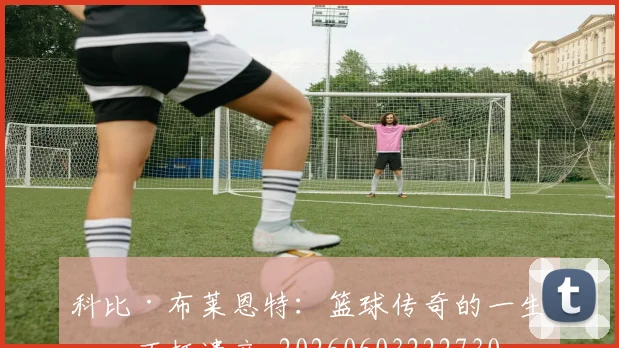 科比·布莱恩特:篮球传奇的一生与不朽遗产_20260603222730