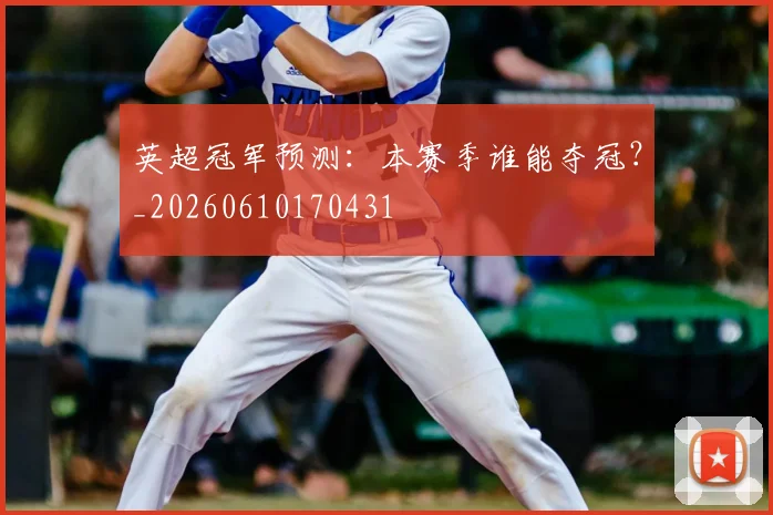 英超冠军预测:本赛季谁能夺冠?_20260610170431