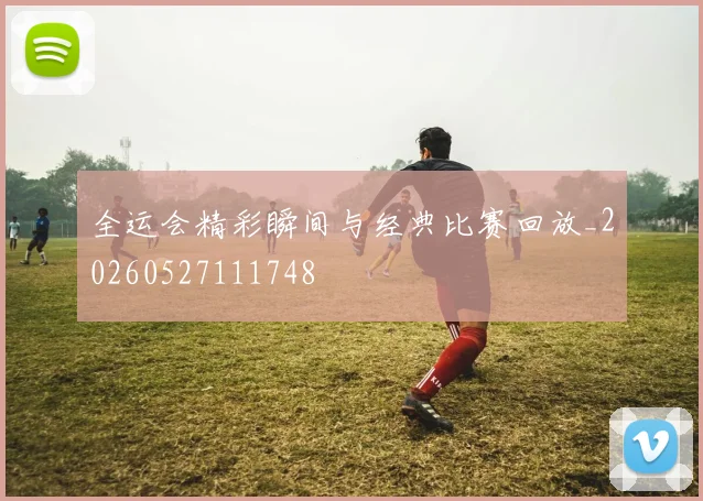 全运会精彩瞬间与经典比赛回放_20260527111748