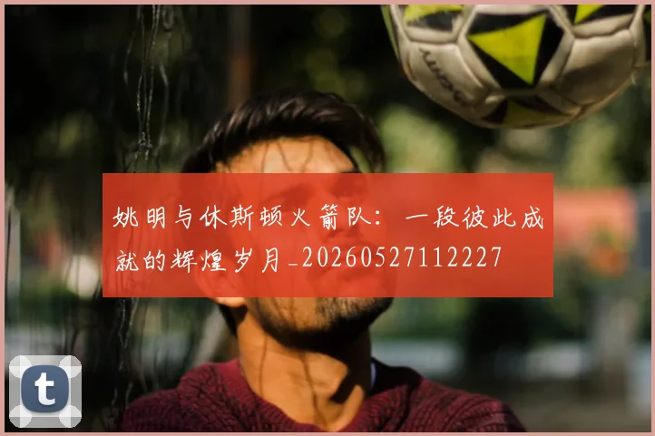 姚明与休斯顿火箭队：一段彼此成就的辉煌岁月_20260527112227
