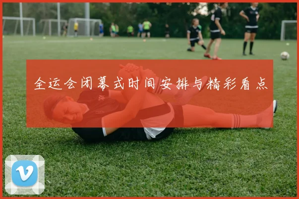 全运会闭幕式时间安排与精彩看点