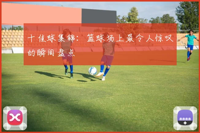 十佳球集锦:篮球场上最令人惊叹的瞬间盘点